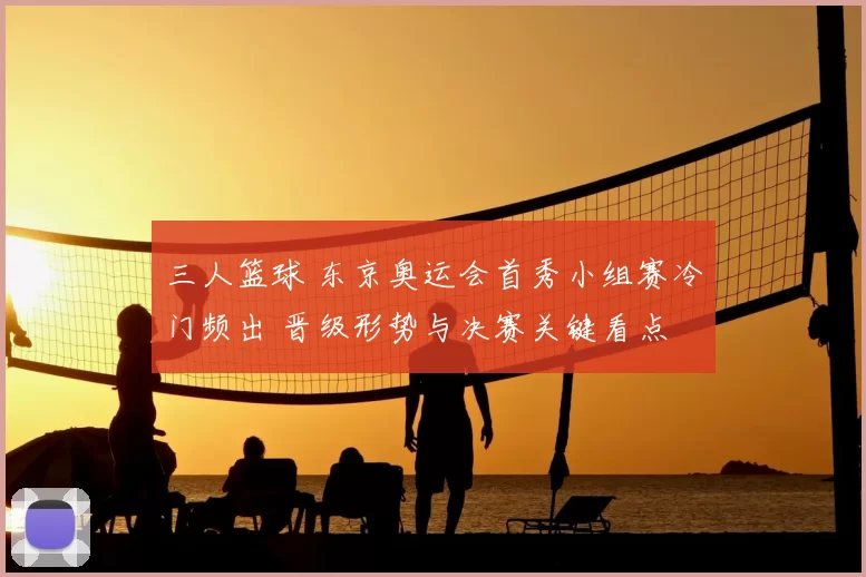 三人篮球 东京奥运会首秀小组赛冷门频出 晋级形势与决赛关键看点