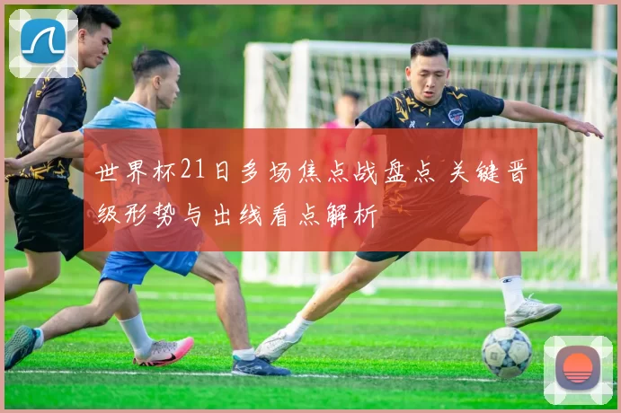 世界杯21日多场焦点战盘点 关键晋级形势与出线看点解析