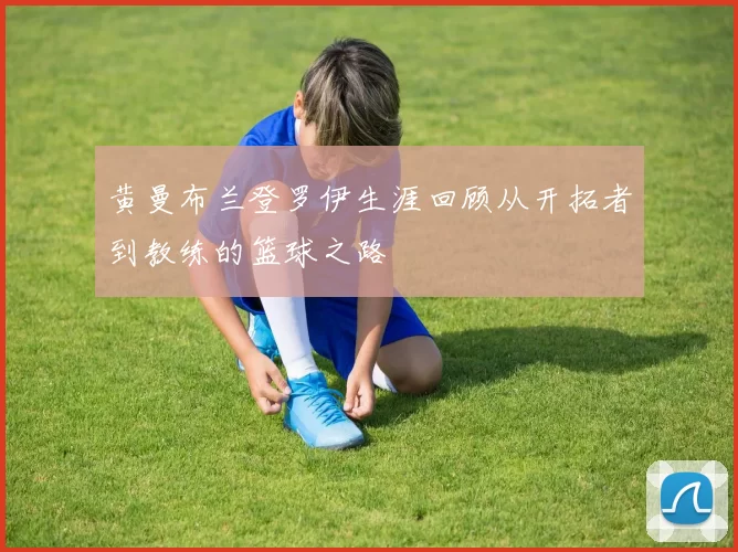 黄曼布兰登罗伊生涯回顾从开拓者到教练的篮球之路