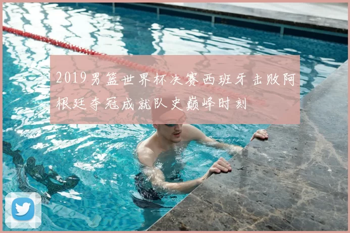 2019男篮世界杯决赛西班牙击败阿根廷夺冠成就队史巅峰时刻