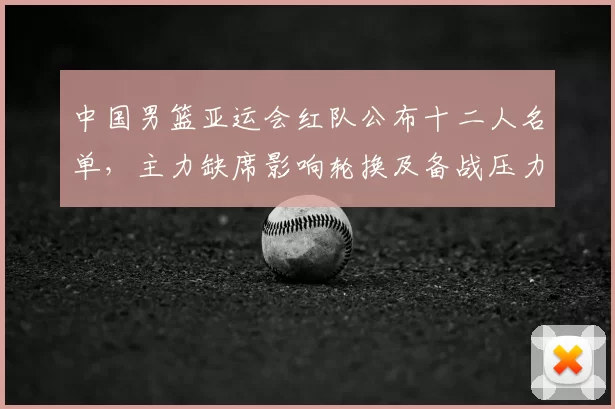 中国男篮亚运会红队公布十二人名单,主力缺席影响轮换及备战压力
