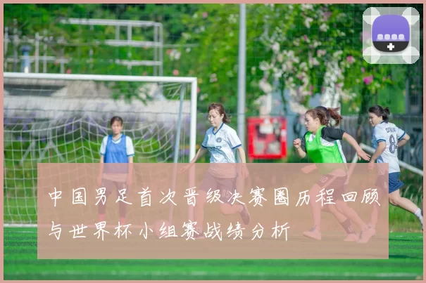 中国男足首次晋级决赛圈历程回顾与世界杯小组赛战绩分析