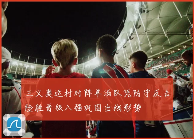 三义奥运村对阵羊汤队凭防守反击险胜晋级八强巩固出线形势