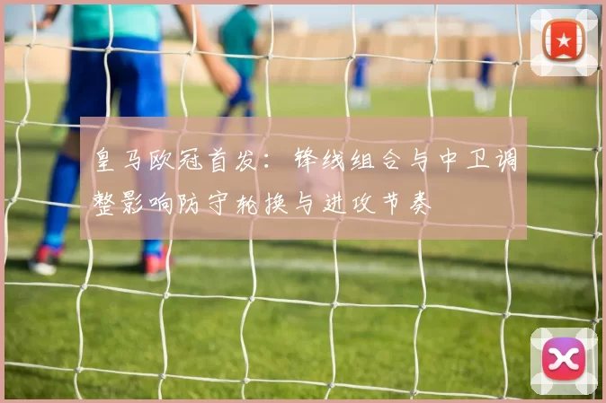 皇马欧冠首发：锋线组合与中卫调整影响防守轮换与进攻节奏