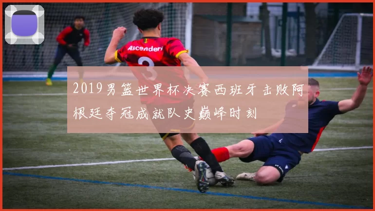 2019男篮世界杯决赛西班牙击败阿根廷夺冠成就队史巅峰时刻