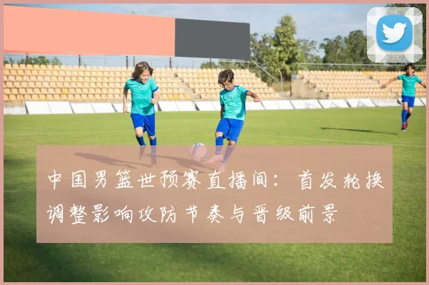 中国男篮世预赛直播间：首发轮换调整影响攻防节奏与晋级前景