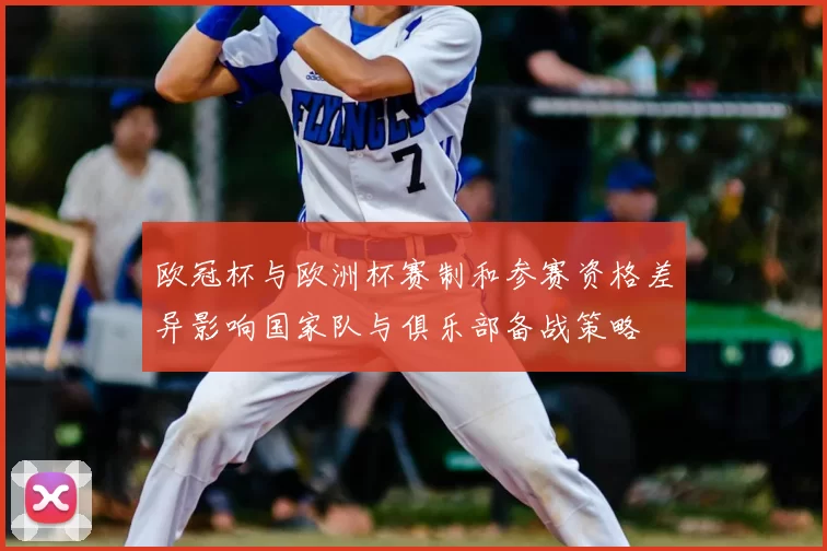 欧冠杯与欧洲杯赛制和参赛资格差异影响国家队与俱乐部备战策略