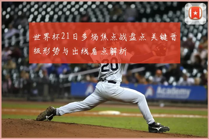 世界杯21日多场焦点战盘点 关键晋级形势与出线看点解析