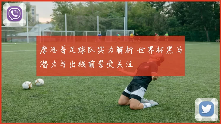 摩洛哥足球队实力解析 世界杯黑马潜力与出线前景受关注