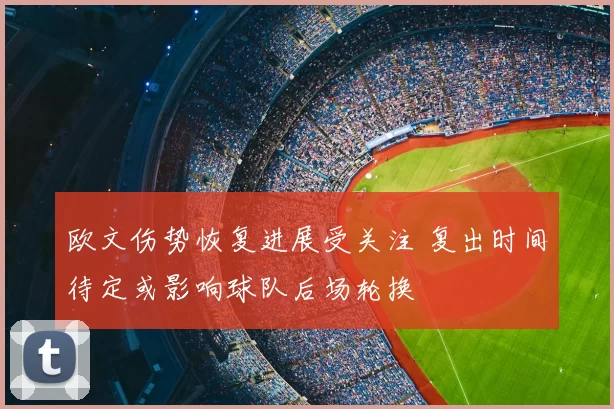 欧文伤势恢复进展受关注 复出时间待定或影响球队后场轮换