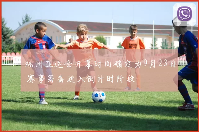 杭州亚运会开幕时间确定为9月23日 赛事筹备进入倒计时阶段