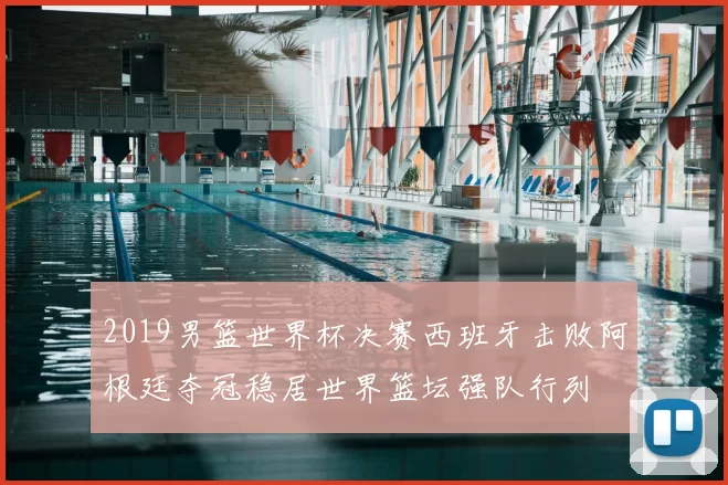 2019男篮世界杯决赛西班牙击败阿根廷夺冠稳居世界篮坛强队行列