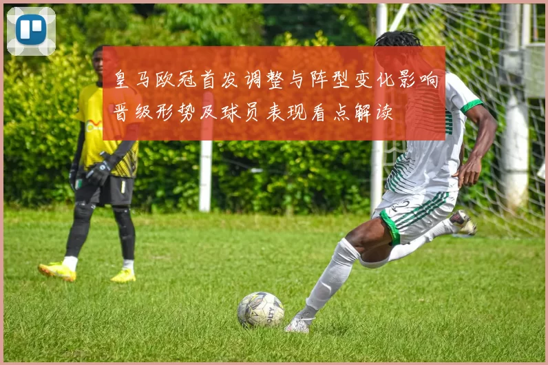 皇马欧冠首发调整与阵型变化影响晋级形势及球员表现看点解读