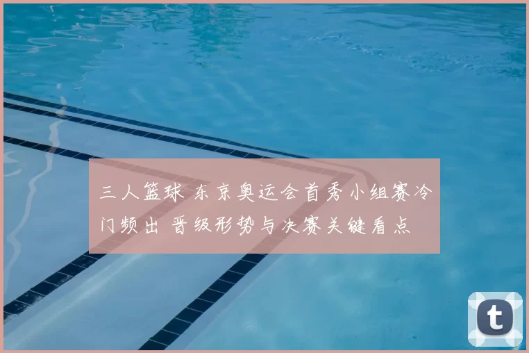 三人篮球 东京奥运会首秀小组赛冷门频出 晋级形势与决赛关键看点