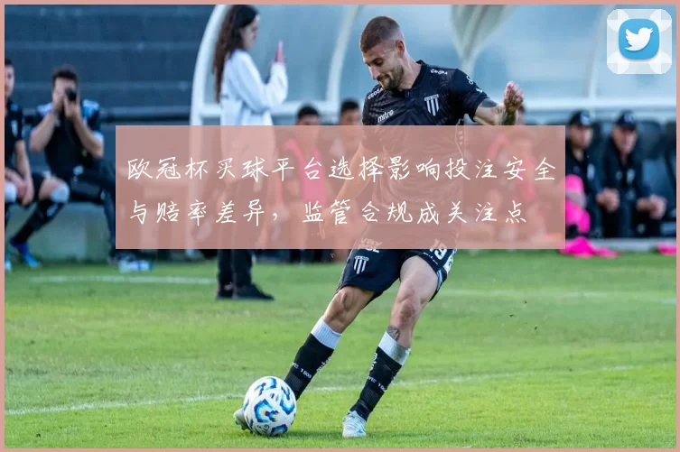 欧冠杯买球平台选择影响投注安全与赔率差异，监管合规成关注点