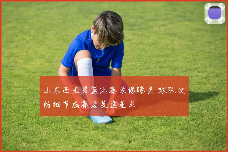 山东西王男篮比赛录像曝光 球队攻防细节成赛后复盘重点