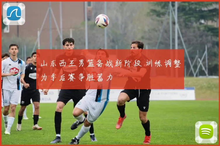 山东西王男篮备战新阶段 训练调整为季后赛争胜蓄力