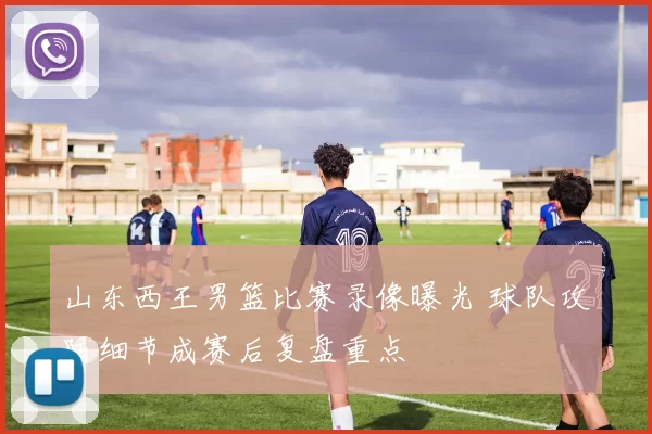 山东西王男篮比赛录像曝光 球队攻防细节成赛后复盘重点