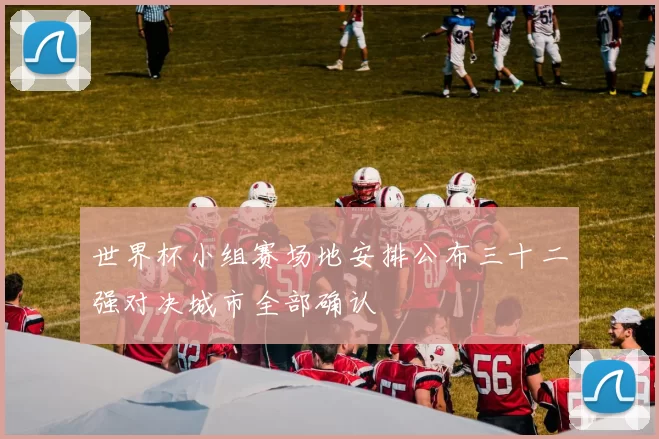世界杯小组赛场地安排公布三十二强对决城市全部确认