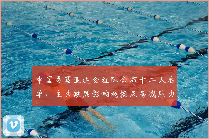 中国男篮亚运会红队公布十二人名单,主力缺席影响轮换及备战压力