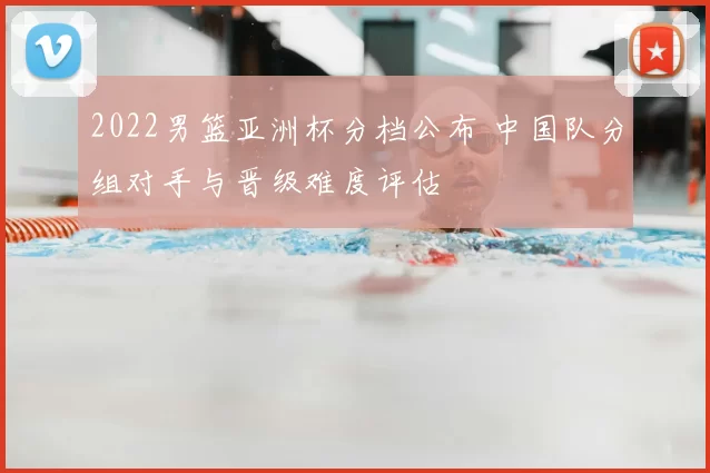 2022男篮亚洲杯分档公布 中国队分组对手与晋级难度评估