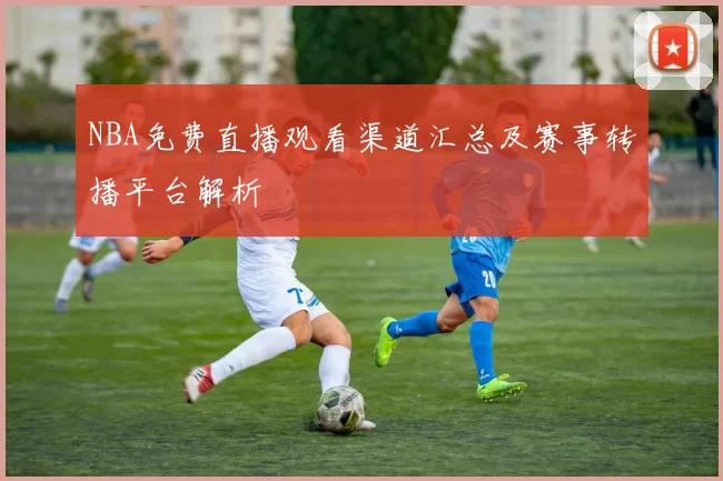 NBA免费直播观看渠道汇总及赛事转播平台解析