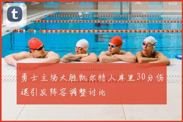 勇士主场大胜凯尔特人库里30分伤退引发阵容调整讨论