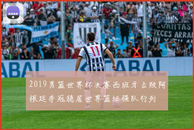 2019男篮世界杯决赛西班牙击败阿根廷夺冠稳居世界篮坛强队行列